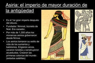 Asiria: el imperio de mayor duración de
la antigüedad
• Es el 1er gran imperio después
del diluvio.
• Fundador: Nimrod, biznieto de
Noé. Era cazador.
• Por más de 1,300 años los
monarcas asirios gobernaron
desde Nínive.
• Los asirios tomaron su estilo de
vida de los sumerios y
babilonios. Erigieron arcos,
cavaron túneles y construyeron
acueductos. Crearon las
primeras colonias del mundo
(estados satélites)
 