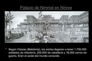 Palacio de Nimrod en Nínive
* Según Ctesias (Babilonia), los asirios llegaron a tener 1,700.000
soldados de infantería, 200,000 de caballería y 16,000 carros de
guerra. Eran el azote del mundo conocido.
 