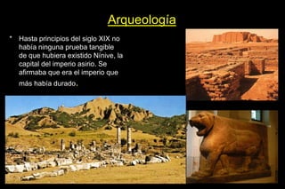 Arqueología
* Hasta principios del siglo XIX no
había ninguna prueba tangible
de que hubiera existido Nínive, la
capital del imperio asirio. Se
afirmaba que era el imperio que
más había durado.
 