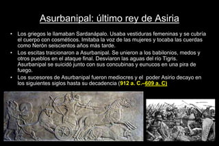 Asurbanipal: último rey de Asiria
• Los griegos le llamaban Sardanápalo. Usaba vestiduras femeninas y se cubría
el cuerpo con cosméticos. Imitaba la voz de las mujeres y tocaba las cuerdas
como Nerón seiscientos años más tarde.
• Los escitas traicionaron a Asurbanipal. Se unieron a los babilonios, medos y
otros pueblos en el ataque final. Desviaron las aguas del río Tigris.
Asurbanipal se suicidó junto con sus concubinas y eunucos en una pira de
fuego.
• Los sucesores de Asurbanipal fueron mediocres y el poder Asirio decayo en
los siguientes siglos hasta su decadencia (912 a. C.–609 a. C)
 