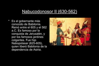 Nabucodonosor II (630-562)
* Es el gobernante más
conocido de Babilonia.
Reinó entre el 605 y el 562
a.C. Es famoso por la
conquista de Jerusalén, y
por los famosos jardines
colgantes. Fue hijo
Nabopolasar (625-605),
quien liberó Babilonia de la
dependencia de Asiria.
 
