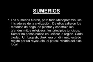 SUMERIOS
* Los sumerios fueron, para toda Mesopotamia, los
iniciadores de la civilización. De ellos salieron los
métodos de riego, de plantar y construir, los
grandes mitos religiosos, los principios jurídicos.
Sumer no pensó nunca en unificar la región. Cada
ciudad, Ur, Lagash, Uruk, era un diminuto estado
regido por un reyezuelo, el patesi, vicario del dios
local.
 