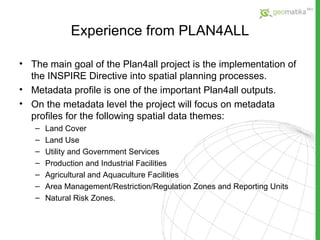 Experience from PLAN4ALL The main goal of the Plan4all project is the implementation of the INSPIRE Directive into spatial planning processes. Metadata profile is one of the important Plan4all outputs. On the metadata level the project will focus on metadata profiles for the following spatial data themes:  Land Cover Land Use Utility and Government Services Production and Industrial Facilities Agricultural and Aquaculture Facilities Area Management/Restriction/Regulation Zones and Reporting Units Natural Risk Zones. 