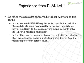 Experience from PLAN4ALL As far as metadata are concerned, Plan4all will work on two levels: on the one hand INSPIRE requirements claim for the definition of metadata elements on dataset level, for each spatial data theme, in addition to the mandatory metadata elements set of the INSPIRE Metadata Regulation on the other hand a main objective of the project is the definition of an overall spatial planning metadata profile derived from the metadata profiles on dataset level. 