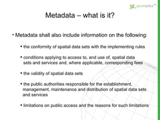 Metadata – what is it? Metadata shall also include information on the following : the conformity of spatial data sets with the implementing rules conditions applying to access to, and use of, spatial data sets and services and, where applicable, corresponding fees the validity of spatial data sets the public authorities responsible for the establishment,  management, maintenance and distribution of spatial data  sets and services limitations on public access and the reasons for such  limitations 