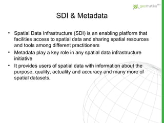 SDI  & Metadata Spatial Data Infrastructure (SDI) is an enabling platform that facilities access to spatial data and sharing spatial resources and tools among different practitioners Metadata play a key role in any spatial data infrastructure initiative  It provides users of spatial data with information about the purpose, quality, actuality and accuracy and many more of spatial datasets.  