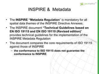 INSPIRE  &  Metadata The  INSPIRE “Metadata Regulation ” is mandatory for all spatial data themes of the INSPIRE Directive Annexes.  The INSPIRE document  “Technical Guidelines based on EN ISO 19115 and EN ISO 19119 (Revised edition) ” provides technical guidelines for the implementation of the INSPIRE Metadata Regulation The document compares the core requirements of ISO 19115 against those of INSPIRE  the conformance to ISO 19115 does not guarantee the conformance to INSPIRE . 