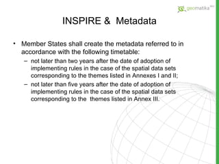 INSPIRE  &  Metadata Member States shall create the metadata referred to in accordance with the following timetable: not later than two years after the date of adoption of implementing rules in the case of the spatial data sets corresponding to the themes listed in Annexes I and II; not later than five years after the date of adoption of implementing rules in the case of the spatial data sets corresponding to the  themes  listed in Annex III. 