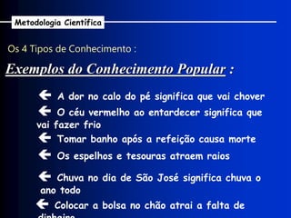 Os 4 Tipos de Conhecimento :
Metodologia Científica
 A dor no calo do pé significa que vai chover
 O céu vermelho ao entardecer significa que
vai fazer frio
 Tomar banho após a refeição causa morte
 Os espelhos e tesouras atraem raios
 Chuva no dia de São José significa chuva o
ano todo
Exemplos do Conhecimento Popular :
 Colocar a bolsa no chão atrai a falta de
 