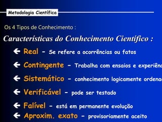 Os 4 Tipos de Conhecimento :
Características do Conhecimento Científico :
Metodologia Científica
 Real - Se refere a ocorrências ou fatos
 Contingente - Trabalha com ensaios e experiênc
 Sistemático - conhecimento logicamente ordenad
 Verificável - pode ser testado
 Falível - está em permanente evolução
 Aproxim. exato - provisoriamente aceito
 