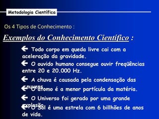 Os 4 Tipos de Conhecimento :
Metodologia Científica
 Todo corpo em queda livre cai com a
aceleração da gravidade.
 O ouvido humano consegue ouvir freqüências
entre 20 e 20.000 Hz.
 A chuva é causada pela condensação das
nuvens.
 O átomo é a menor partícula da matéria.
 O Universo foi gerado por uma grande
explosão.
Exemplos do Conhecimento Científico :
 O Sol é uma estrela com 6 billhões de anos
de vida.
 