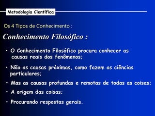Os 4 Tipos de Conhecimento :
Conhecimento Filosófico :
Metodologia Científica
• O Conhecimento Filosófico procura conhecer as
causas reais dos fenômenos;
• Não as causas próximas, como fazem as ciências
particulares;
• Mas as causas profundas e remotas de todas as coisas;
• A origem das coisas;
• Procurando respostas gerais.
 