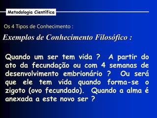Os 4 Tipos de Conhecimento :
Exemplos de Conhecimento Filosófico :
Metodologia Científica
Quando um ser tem vida ? A partir do
ato da fecundação ou com 4 semanas de
desenvolvimento embrionário ? Ou será
que ele tem vida quando forma-se o
zigoto (ovo fecundado). Quando a alma é
anexada a este novo ser ?
 