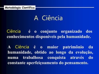 Ciência é o conjunto organizado dos
conhecimentos disponíveis pela humanidade.
A Ciência é o maior patrimônio da
humanidade, obtido ao longo da evolução,
numa trabalhosa conquista através do
constante aperfeiçoamento do pensamento.
A Ciência
Metodologia Científica
 