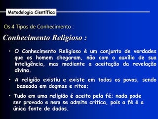 Os 4 Tipos de Conhecimento :
Conhecimento Religioso :
Metodologia Científica
• A religião existiu e existe em todos os povos, sendo
baseada em dogmas e ritos;
• Tudo em uma religião é aceito pela fé; nada pode
ser provado e nem se admite crítica, pois a fé é a
única fonte de dados.
• O Conhecimento Religioso é um conjunto de verdades
que os homem chegaram, não com o auxílio de sua
inteligência, mas mediante a aceitação da revelação
divina.
 