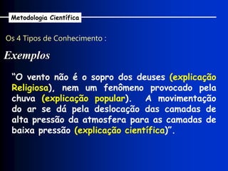 Os 4 Tipos de Conhecimento :
Exemplos
Metodologia Científica
“O vento não é o sopro dos deuses (explicação
Religiosa), nem um fenômeno provocado pela
chuva (explicação popular). A movimentação
do ar se dá pela deslocação das camadas de
alta pressão da atmosfera para as camadas de
baixa pressão (explicação científica)”.
 
