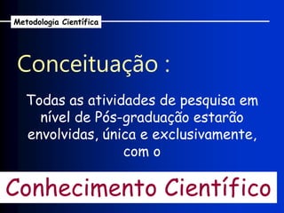 Conceituação :
Metodologia Científica
Todas as atividades de pesquisa em
nível de Pós-graduação estarão
envolvidas, única e exclusivamente,
com o
Conhecimento Científico
 