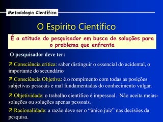 O Espírito Científico
É a atitude do pesquisador em busca de soluções para
o problema que enfrenta
O pesquisador deve ter:
 Consciência crítica: saber distinguir o essencial do acidental, o
importante do secundário
 Consciência Objetiva: é o rompimento com todas as posições
subjetivas pessoais e mal fundamentadas do conhecimento vulgar.
 Racionalidade: a razão deve ser o “único juiz” nas decisões da
pesquisa.
 Objetividade: o trabalho científico é impessoal. Não aceita meias-
soluções ou soluções apenas pessoais.
Metodologia Científica
 