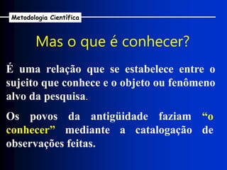 É uma relação que se estabelece entre o
sujeito que conhece e o objeto ou fenômeno
alvo da pesquisa.
Os povos da antigüidade faziam “o
conhecer” mediante a catalogação de
observações feitas.
Mas o que é conhecer?
Metodologia Científica
 