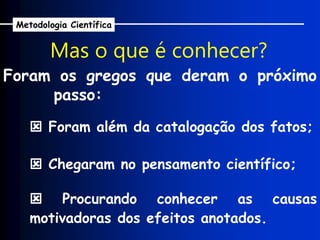Foram os gregos que deram o próximo
passo:
Mas o que é conhecer?
 Foram além da catalogação dos fatos;
 Chegaram no pensamento científico;
 Procurando conhecer as causas
motivadoras dos efeitos anotados.
Metodologia Científica
 