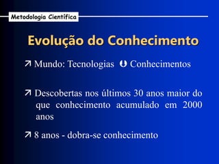 Evolução do Conhecimento
 Mundo: Tecnologias  Conhecimentos
 Descobertas nos últimos 30 anos maior do
que conhecimento acumulado em 2000
anos
 8 anos - dobra-se conhecimento
Metodologia Científica
 