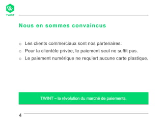 4
Nous en sommes convaincus
4
o Les clients commerciaux sont nos partenaires.
o Pour la clientèle privée, le paiement seul ne suffit pas.
o Le paiement numérique ne requiert aucune carte plastique.
TWINT – la révolution du marché de paiements.
 