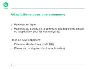 9
Adaptations pour une commune
9
o Paiement en ligne
o Paiement au bureau de la commune (via logiciel de caisse
ou l’application pour les commerçants)
Idées en développement
o Paiement des factures (code QR)
o Places de parking (ou d’autres automates)
 