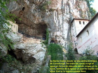 La Santa Cueva donde se encuentra la Virgen de Covadonga. De entre las rocas surge el agua en forma de cascada dando origen al río Deva, lástima de la época ya que no bajaba casi agua. Eso si la laguna estaba llena 