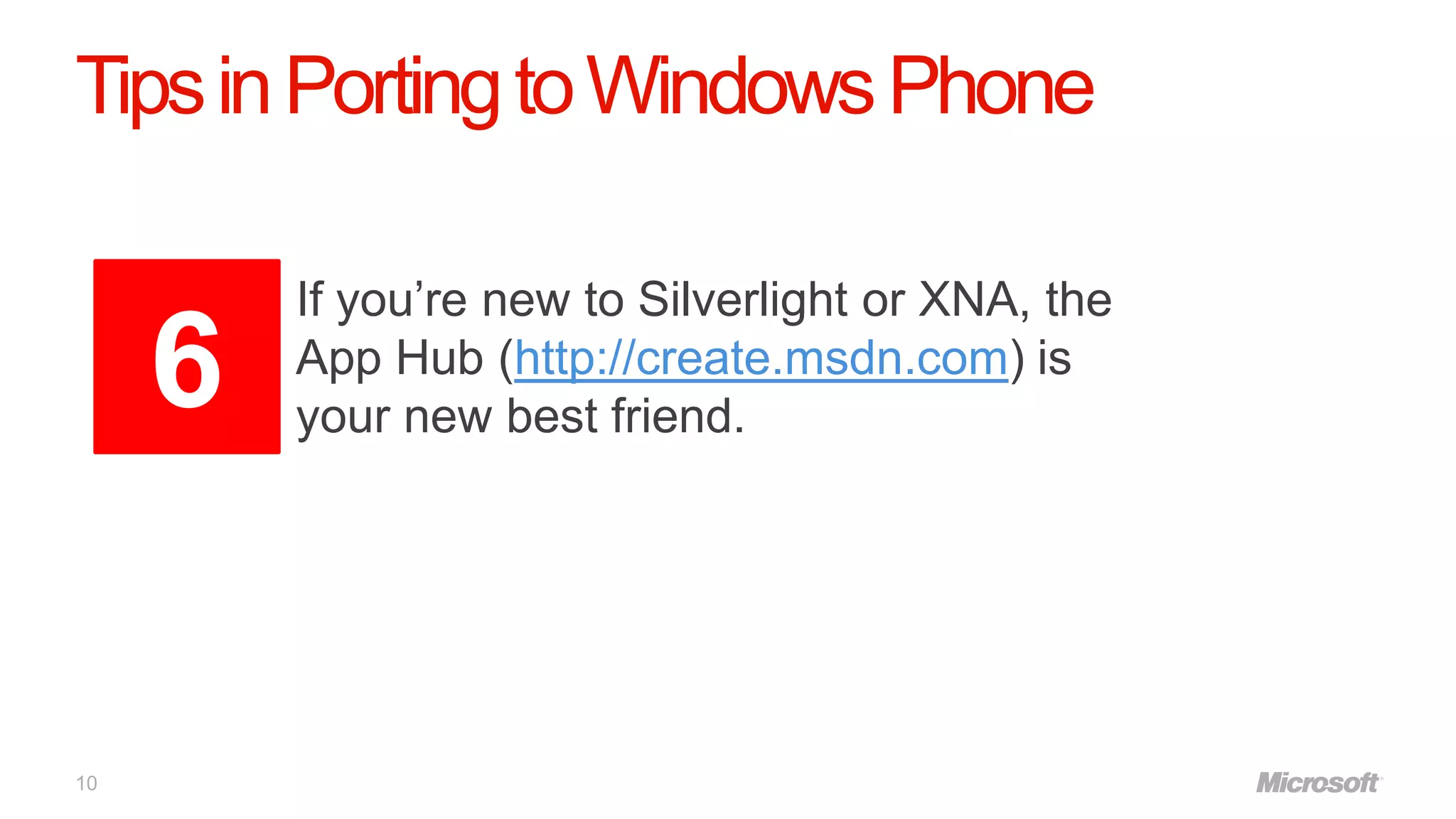 Tips in Porting to Windows Phone

         If you’re new to Silverlight or XNA, the
     6   App Hub (http://create.msdn.com) is
         your new best friend.




10
 