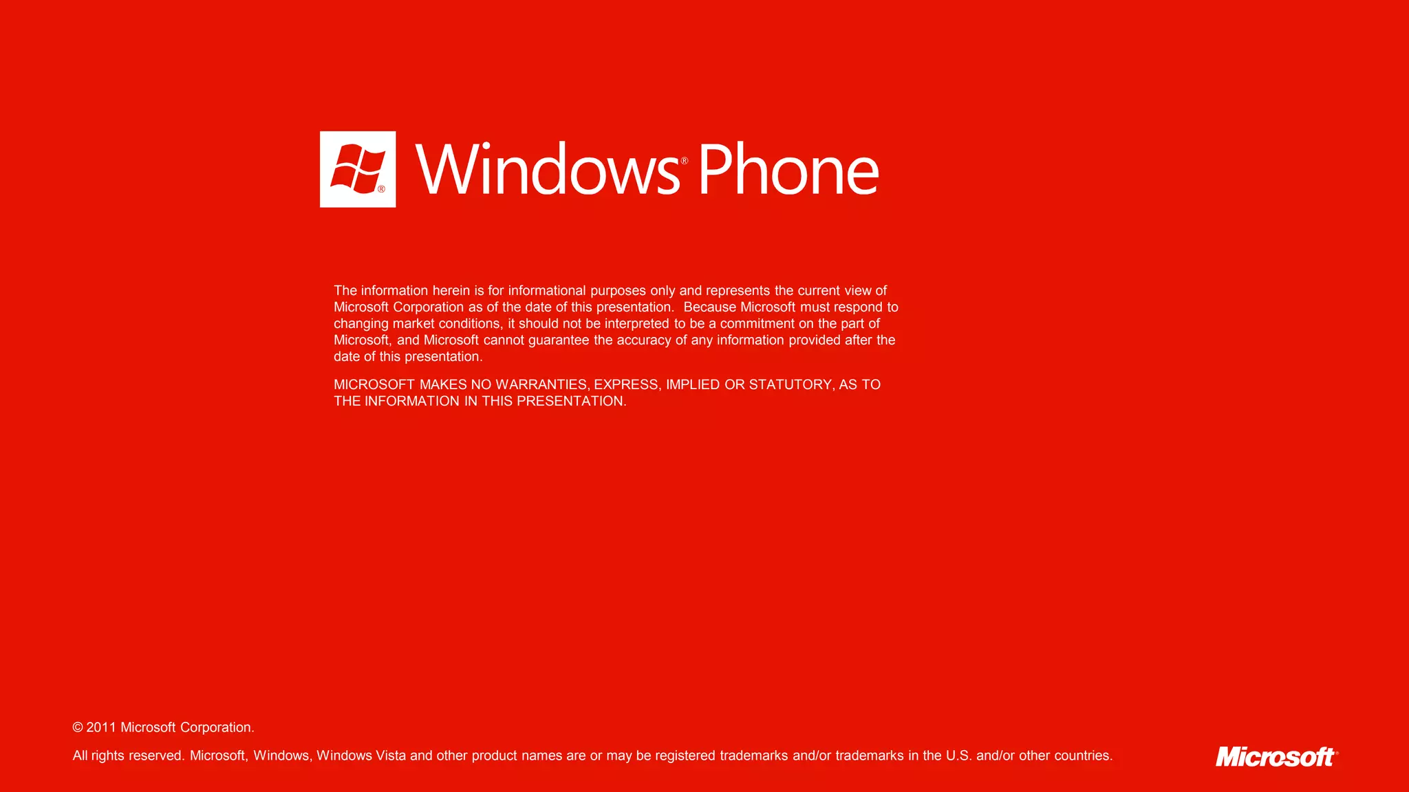 The information herein is for informational purposes only and represents the current view of
                                          Microsoft Corporation as of the date of this presentation. Because Microsoft must respond to
                                          changing market conditions, it should not be interpreted to be a commitment on the part of
                                          Microsoft, and Microsoft cannot guarantee the accuracy of any information provided after the
                                          date of this presentation.

                                          MICROSOFT MAKES NO WARRANTIES, EXPRESS, IMPLIED OR STATUTORY, AS TO
                                          THE INFORMATION IN THIS PRESENTATION.




© 2011 Microsoft Corporation.

All rights reserved. Microsoft, Windows, Windows Vista and other product names are or may be registered trademarks and/or trademarks in the U.S. and/or other countries.
 