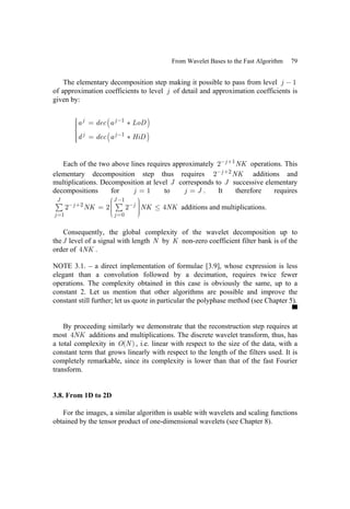 From Wavelet Bases to the Fast Algorithm 79
The elementary decomposition step making it possible to pass from level 1
j −
of approximation coefficients to level j of detail and approximation coefficients is
given by:
( )
( )
1
1
j j
j j
a dec a LoD
d dec a HiD
−
−
⎧
⎪ = ∗
⎪
⎪
⎨
⎪ = ∗
⎪
⎪
⎩
Each of the two above lines requires approximately 1
2 j NK
− + operations. This
elementary decomposition step thus requires 2
2 j NK
− + additions and
multiplications. Decomposition at level J corresponds to J successive elementary
decompositions for 1
j = to j J
= . It therefore requires
1
2
1 0
2 2 2 4
J J
j j
j j
NK NK NK
−
− + −
= =
⎛ ⎞
⎟
⎜ ⎟
= ≤
⎜ ⎟
⎜ ⎟
⎟
⎜
⎝ ⎠
∑ ∑ additions and multiplications.
Consequently, the global complexity of the wavelet decomposition up to
theJ level of a signal with length N by K non-zero coefficient filter bank is of the
order of 4NK .
NOTE 3.1. – a direct implementation of formulae [3.9], whose expression is less
elegant than a convolution followed by a decimation, requires twice fewer
operations. The complexity obtained in this case is obviously the same, up to a
constant 2. Let us mention that other algorithms are possible and improve the
constant still further; let us quote in particular the polyphase method (see Chapter 5).
By proceeding similarly we demonstrate that the reconstruction step requires at
most 4NK additions and multiplications. The discrete wavelet transform, thus, has
a total complexity in ( )
O N , i.e. linear with respect to the size of the data, with a
constant term that grows linearly with respect to the length of the filters used. It is
completely remarkable, since its complexity is lower than that of the fast Fourier
transform.
3.8. From 1D to 2D
For the images, a similar algorithm is usable with wavelets and scaling functions
obtained by the tensor product of one-dimensional wavelets (see Chapter 8).
 