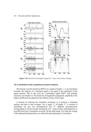 218 Wavelets and their Applications
Figure 7.12. Electrical consumption signal (2) – noise with variance changes
7.8. Contribution of the translation invariant transform
The discrete wavelet transform (DWT) of a signal of length n is not translation
invariant: the analysis of a translated signal is not equal to the translation of the
signal analysis. This is true even for a periodized signal (DWT with periodic
extension; see Chapter 3). The detection of singularities (alignment, amplitude of the
largest coefficient) can depend on the arbitrary choice of the origin.
A manner of restoring the translation invariance is to perform a redundant
analysis and then to take averages. For a signal X of length 2J
it consists of
calculating not just one decomposition but 2J
different decompositions
corresponding to all the circular translations ofX . Each of these transformations is
invertible but none is translation invariant. On the other hand, if we take the average
of the obtained decompositions, we obtain the desired property of invariance.
 