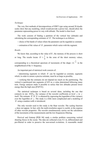 An Overview of Applications 293
Technique
The very first methods of decompositions of DWT type using around 20 dyadic
scales show that any modeling, which would provide a power law, should allow the
parameter representing power to vary with altitude. The model is then local.
The work consists of finding a partition of the vertical line (altitude) and
calculating the corresponding estimates of H . The technique is as follows:
− choice of the bands of values where the parameter can be regarded as constant;
− estimation of the values of H , parameter which varies with the segment.
Results
We know that, according to the value ofH , the memory of the process is short
or long. The results locate
1
3
H in the zone of the short memory values,
corresponding to a theoretical spectrum of increments of the shape
5
3
λ
−
in the
neighborhood of the 0 frequency.
An important part of statistical work consists of:
− determining segments in which H can be regarded as constant, segments
which, in order to ensure a precise estimate, must be as large as possible;
− verifying that the estimates do not depend too much on the partitioning. The
vertical is partitioned into segments of 655 m, a value determined following many
tests. Energy analyses make it possible to notice that low altitudes present lower
energy than the high ones [PAP 01].
The statistical technique is based on several ideas, including the one that
connects in one H
MBF the variance of the wavelet coefficients at level j to j
itself. The estimate Ĥ of H is obtained by regressing the logarithm of this variance
over the logarithm of j . The study is a little more complicated and a modeling of
H using a random walk is introduced.
The only wavelet used in this study is the Haar wavelet. The scaling function
ϕ does not appear. In fact, only the multi-resolution aspect is useful, at the expense
of other wavelet properties. The wavelet simultaneously carries out the calculation
of the increments of the measurements and the low frequencies filtering.
Percival and Guttorp [PER 94] study a similar problem concerning vertical
shearing forces in the ocean. The data are collected every 0.1 m, differentiated and
pre-filtered in order to preserve the non-noised evolutions. A reasonable model
 