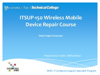 ITSUP-150 Wireless Mobile 
Device Repair Course 
Final Project Overview 
Prepared by Vadim Mikhailenko 
MATC IT Computer Support Specialist Program 
 