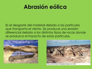 Agente que lo produce En los procesos eólicos, el agente es el viento. Se trata de un agente que no tiene suficiente fuerza para producir intensos efectos de erosión, pero su acción se magnifica debido a que transporta partículas que, cuando chocan con el terreno, lo van desgastando. Este tipo de erosión suele ser lento y, para que se produzca, el territorio debe estar desnudo, ya que la vegetación disminuye o anula el efecto. Por eso, el modelado eólico es especialmente importante en los desiertos, donde, por otra parte, otros agentes como el agua actúan con mucha menor intensidad o prácticamente no están presentes.