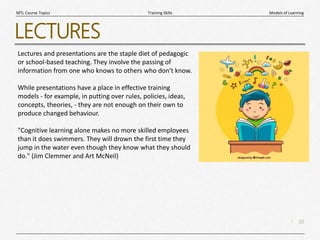 10
|
Models of Learning
Training Skills
MTL Course Topics
LECTURES
Lectures and presentations are the staple diet of pedagogic
or school-based teaching. They involve the passing of
information from one who knows to others who don't know.
While presentations have a place in effective training
models - for example, in putting over rules, policies, ideas,
concepts, theories, - they are not enough on their own to
produce changed behaviour.
"Cognitive learning alone makes no more skilled employees
than it does swimmers. They will drown the first time they
jump in the water even though they know what they should
do." (Jim Clemmer and Art McNeil)
 