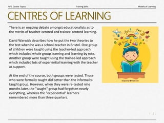 11
|
Models of Learning
Training Skills
MTL Course Topics
CENTRES OF LEARNING
There is an ongoing debate amongst educationalists as to
the merits of teacher-centred and trainee-centred learning.
David Warwick describes how he put the two theories to
the test when he was a school-teacher in Bristol. One group
of children were taught using the teacher-led approach
which included whole group learning and learning by rote.
Another group were taught using the trainee-led approach
which included lots of experiential learning with the teacher
as support.
At the end of the course, both groups were tested. Those
who were formally taught did better than the informally-
taught group. However, when they were re-tested nine
months later, the "taught" group had forgotten nearly
everything, whereas the "experiential" learners
remembered more than three quarters.
 