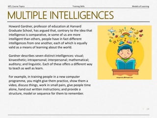 14
|
Models of Learning
Training Skills
MTL Course Topics
MULTIPLE INTELLIGENCES
Howard Gardner, professor of education at Harvard
Graduate School, has argued that, contrary to the idea that
intelligence is comparative, ie some of us are more
intelligent than others, people have in fact different
intelligences from one another, each of which is equally
valid as a means of learning about the world.
Gardner describes seven distinct intelligences: visual;
kinaesthetic; intrapersonal; interpersonal; mathematical;
auditory; and linguistic. Each of these offers a different way
to teach as well as learn.
For example, in training people in a new computer
programme, you might give them practice, show them a
video, discuss things, work in small pairs, give people time
alone, hand out written instructions; and provide a
structure, model or sequence for them to remember.
 