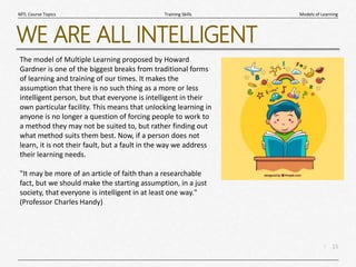 15
|
Models of Learning
Training Skills
MTL Course Topics
WE ARE ALL INTELLIGENT
The model of Multiple Learning proposed by Howard
Gardner is one of the biggest breaks from traditional forms
of learning and training of our times. It makes the
assumption that there is no such thing as a more or less
intelligent person, but that everyone is intelligent in their
own particular facility. This means that unlocking learning in
anyone is no longer a question of forcing people to work to
a method they may not be suited to, but rather finding out
what method suits them best. Now, if a person does not
learn, it is not their fault, but a fault in the way we address
their learning needs.
"It may be more of an article of faith than a researchable
fact, but we should make the starting assumption, in a just
society, that everyone is intelligent in at least one way."
(Professor Charles Handy)
 