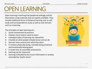 16
|
Models of Learning
Training Skills
MTL Course Topics
OPEN LEARNING
Open learning is learning that people do willingly and for
themselves using materials that are openly available. They
include traditional forms of distance learning such as self-
study and correspondence study as well as new formats
such as e-learning.
The principles of open learning are...
1. active involvement by learners
2. trainees must need or want to learn
3. individual styles of learning are catered for
4. it builds on what people already know and can do
5. learners have control over what they learn
6. it involves physically doing, mentally being stretched
and emotionally feeling good
7. it needs time to assimilate and practise
8. learning can be measured
9. learning is blocked by too much information or anxiety
and aided by "joyful stress".
 