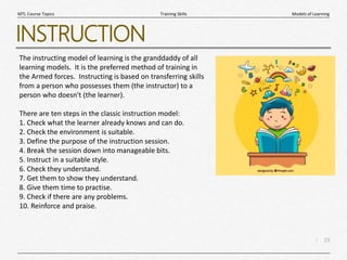 19
|
Models of Learning
Training Skills
MTL Course Topics
INSTRUCTION
The instructing model of learning is the granddaddy of all
learning models. It is the preferred method of training in
the Armed forces. Instructing is based on transferring skills
from a person who possesses them (the instructor) to a
person who doesn't (the learner).
There are ten steps in the classic instruction model:
1. Check what the learner already knows and can do.
2. Check the environment is suitable.
3. Define the purpose of the instruction session.
4. Break the session down into manageable bits.
5. Instruct in a suitable style.
6. Check they understand.
7. Get them to show they understand.
8. Give them time to practise.
9. Check if there are any problems.
10. Reinforce and praise.
 