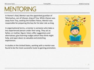 25
|
Models of Learning
Training Skills
MTL Course Topics
MENTORING
In Homer's Iliad, Mentor was the appointed guardian of
Telemachus, son of Ulysses, king of Troy. While Ulysses was
away from Troy, seeking the Golden Fleece, Mentor was
responsible for preparing the boy for his later role as king.
In organisational terms, a mentor is someone who takes a
less experienced person under their wing. They act as
father, or mother, figure: listen; offer suggestions and
alternatives; give learning nudges which they think might
help; and open doors to valuable and stretching
experiences.
In studies in the United States, working with a mentor was
found to be the most successful route to gaining promotion.
 