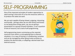 26
|
Models of Learning
Training Skills
MTL Course Topics
SELF-PROGRAMMING
One of the important principles of modern approaches to
adult training is that each of us has the resources within us
to produce the states we want.
We are each capable of being relaxed, outgoing, interesting
and friendly - perhaps when we are with family and friends -
so not being these things when, say, we are giving a
presentation to a group of board members, is not a question
of lack of resource, but a lack of self-programming.
Self-programming means summoning up the required
resources from within us and applying them to desired
situations. It is a way of training, or conditioning, ourselves
and can be managed by either going inside ourselves to
produce the desired state, or adapting a desired state from
external sources.
 