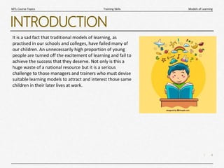 4
|
Models of Learning
Training Skills
MTL Course Topics
INTRODUCTION
It is a sad fact that traditional models of learning, as
practised in our schools and colleges, have failed many of
our children. An unnecessarily high proportion of young
people are turned off the excitement of learning and fail to
achieve the success that they deserve. Not only is this a
huge waste of a national resource but it is a serious
challenge to those managers and trainers who must devise
suitable learning models to attract and interest those same
children in their later lives at work.
 