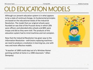 5
|
Models of Learning
Training Skills
MTL Course Topics
OLD EDUCATION MODELS
Although our present education system is in what appears
to be a state of continual change, its fundamental principles
are based on the educational needs of the Industrial
Revolution. The model that our original schools were
founded on was that of the Prussian Army in which 20%
were officers and attended elite schools and 80% were
troops and did as they were told. The products of this
education system had to mind machines and not complain.
Now that the Industrial Revolution has given way to the
Information Revolution - with brains replacing machines -
we need to produce a revolution in learning too, one with
new and more effective models.
"A teacher of 1890 could step out of a Winslow Homer
painting and feel at home in a 1990 classroom." (Ellen
Dempsey)
 