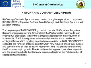 2
BioConcept-Gardenia Sp. z o.o. was created through merger of two companies:
BIOCONCEPT - Bogusław Bednarz from Kańczuga and Gardenia Sp. z o.o. with
a seat in Warsaw.
The beginnings of BIOCONCEPT go back to the late 1990s, when Bogusław
Bednarz encouraged several farmers from the Podkarpackie Province to start
organic fruit production. Initially the Company specialised in the production of
frozen fruits. The following years saw a steady increase in the number of
ecological farms which regularly supplied raw materials. In 2004 BIOCONCEPT
expanded the range of products on offer which now included chilled fruit, purees
and concentrates as well as frozen vegetables. This fact greatly contributed to
the Company's rapid growth. Thanks to the active approach, excellent reputation
and fine quality products the Company became a leader of the Polish market of
ecological raw materials.
BioConcept-Gardenia Ltd
HISTORY AND COMPANY DESCRIPTION
 