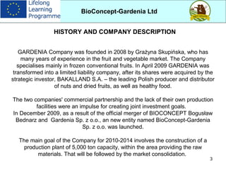 3
GARDENIA Company was founded in 2008 by Grażyna Skupińska, who has
many years of experience in the fruit and vegetable market. The Company
specialises mainly in frozen conventional fruits. In April 2009 GARDENIA was
transformed into a limited liability company, after its shares were acquired by the
strategic investor, BAKALLAND S.A. – the leading Polish producer and distributor
of nuts and dried fruits, as well as healthy food.
The two companies' commercial partnership and the lack of their own production
facilities were an impulse for creating joint investment goals.
In December 2009, as a result of the official merger of BIOCONCEPT Bogusław
Bednarz and Gardenia Sp. z o.o., an new entity named BioConcept-Gardenia
Sp. z o.o. was launched.
The main goal of the Company for 2010-2014 involves the construction of a
production plant of 5,000 ton capacity, within the area providing the raw
materials. That will be followed by the market consolidation.
BioConcept-Gardenia Ltd
HISTORY AND COMPANY DESCRIPTION
 