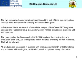 6
The two companies' commercial partnership and the lack of their own production
facilities were an impulse for creating joint investment goals.
In December 2009, as a result of the official merger of BIOCONCEPT Bogusław
Bednarz and Gardenia Sp. z o.o., an new entity named BioConcept-Gardenia Ltd
was launched.
The main goal of the Company for 2010-2014 involves the construction of a
production plant of 5,000 ton capacity, within the area providing the raw materials.
That will be followed
All products are processed in facilities with implemented HACCP or ISO systems
and endorsed with ecological certification, which is updated every 12 months.
BioConcept-Gardenia Ltd
 