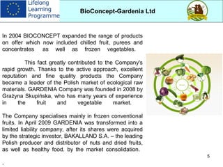 5
In 2004 BIOCONCEPT expanded the range of products
on offer which now included chilled fruit, purees and
concentrates as well as frozen vegetables.
This fact greatly contributed to the Company's
rapid growth. Thanks to the active approach, excellent
reputation and fine quality products the Company
became a leader of the Polish market of ecological raw
materials. GARDENIA Company was founded in 2008 by
Grażyna Skupińska, who has many years of experience
in the fruit and vegetable market.
The Company specialises mainly in frozen conventional
fruits. In April 2009 GARDENIA was transformed into a
limited liability company, after its shares were acquired
by the strategic investor, BAKALLAND S.A. – the leading
Polish producer and distributor of nuts and dried fruits,
as well as healthy food. by the market consolidation.
.
BioConcept-Gardenia Ltd
 