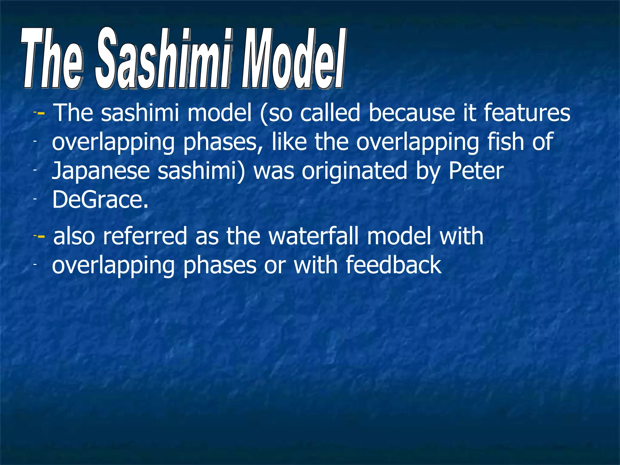 -- The sashimi model (so called because it features
- overlapping phases, like the overlapping fish of

- Japanese sashimi) was originated by Peter

- DeGrace.


-- also referred as the waterfall model with
- overlapping phases or with feedback
 